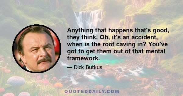 Anything that happens that's good, they think, Oh, it's an accident, when is the roof caving in? You've got to get them out of that mental framework.