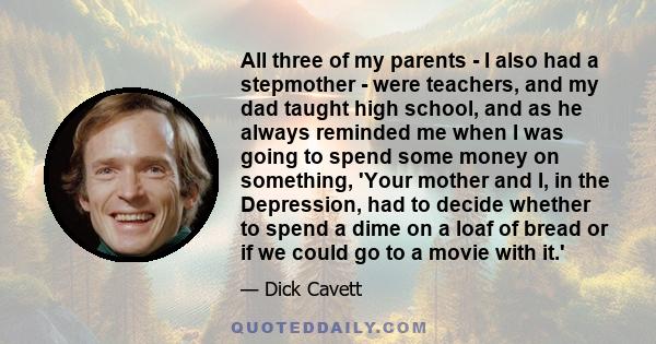 All three of my parents - I also had a stepmother - were teachers, and my dad taught high school, and as he always reminded me when I was going to spend some money on something, 'Your mother and I, in the Depression,