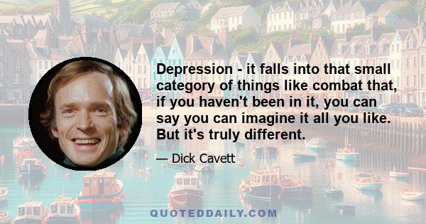 Depression - it falls into that small category of things like combat that, if you haven't been in it, you can say you can imagine it all you like. But it's truly different.