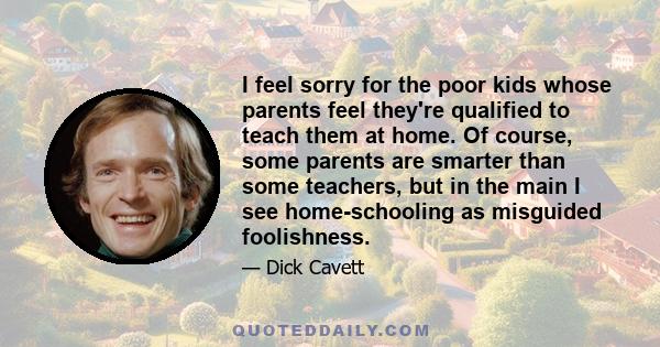 I feel sorry for the poor kids whose parents feel they're qualified to teach them at home. Of course, some parents are smarter than some teachers, but in the main I see home-schooling as misguided foolishness.