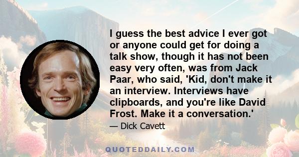 I guess the best advice I ever got or anyone could get for doing a talk show, though it has not been easy very often, was from Jack Paar, who said, 'Kid, don't make it an interview. Interviews have clipboards, and