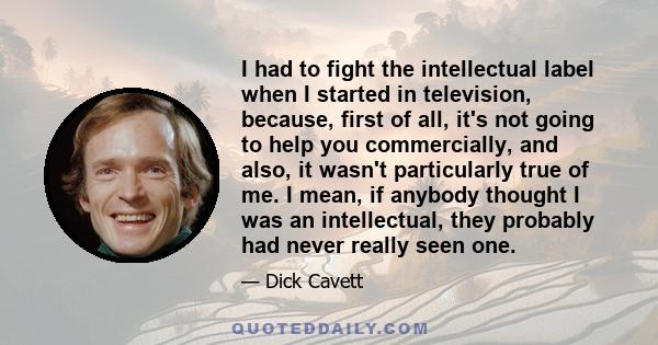 I had to fight the intellectual label when I started in television, because, first of all, it's not going to help you commercially, and also, it wasn't particularly true of me. I mean, if anybody thought I was an