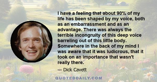 I have a feeling that about 90% of my life has been shaped by my voice, both as an embarrassment and as an advantage. There was always the terrible incongruity of this deep voice barreling out of this little body.