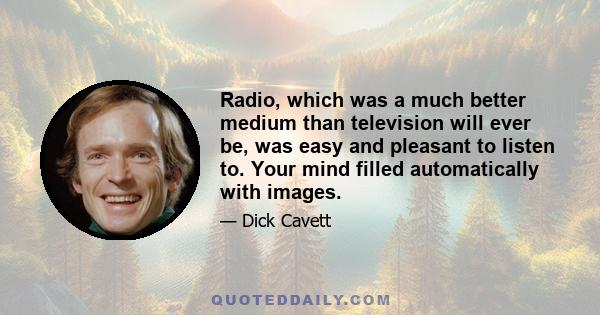 Radio, which was a much better medium than television will ever be, was easy and pleasant to listen to. Your mind filled automatically with images.