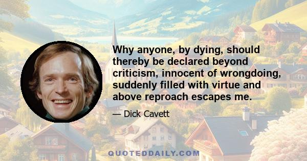 Why anyone, by dying, should thereby be declared beyond criticism, innocent of wrongdoing, suddenly filled with virtue and above reproach escapes me.