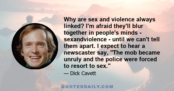 Why are sex and violence always linked? I'm afraid they'll blur together in people's minds - sexandviolence - until we can't tell them apart. I expect to hear a newscaster say, The mob became unruly and the police were