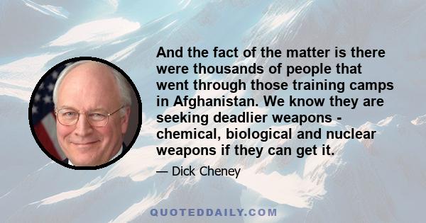 And the fact of the matter is there were thousands of people that went through those training camps in Afghanistan. We know they are seeking deadlier weapons - chemical, biological and nuclear weapons if they can get it.