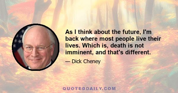 As I think about the future, I'm back where most people live their lives. Which is, death is not imminent, and that's different.