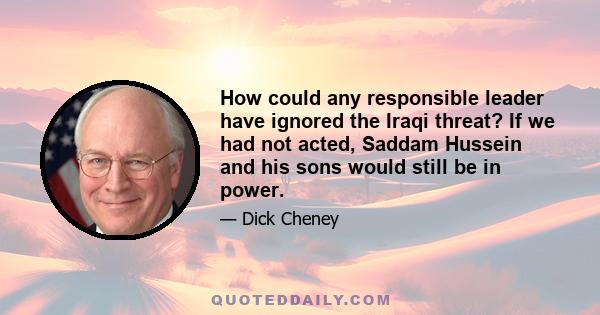 How could any responsible leader have ignored the Iraqi threat? If we had not acted, Saddam Hussein and his sons would still be in power.