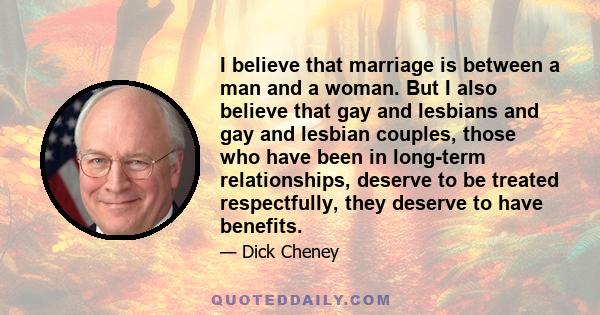 I believe that marriage is between a man and a woman. But I also believe that gay and lesbians and gay and lesbian couples, those who have been in long-term relationships, deserve to be treated respectfully, they