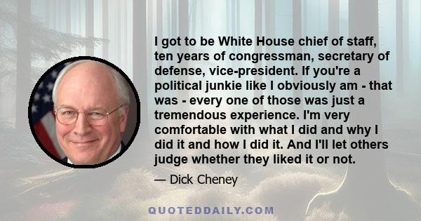 I got to be White House chief of staff, ten years of congressman, secretary of defense, vice-president. If you're a political junkie like I obviously am - that was - every one of those was just a tremendous experience.