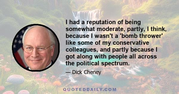 I had a reputation of being somewhat moderate, partly, I think, because I wasn't a 'bomb thrower' like some of my conservative colleagues, and partly because I got along with people all across the political spectrum.