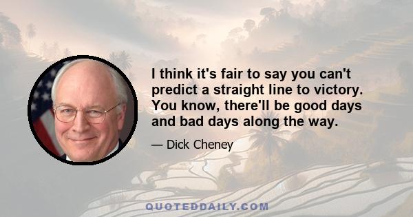 I think it's fair to say you can't predict a straight line to victory. You know, there'll be good days and bad days along the way.