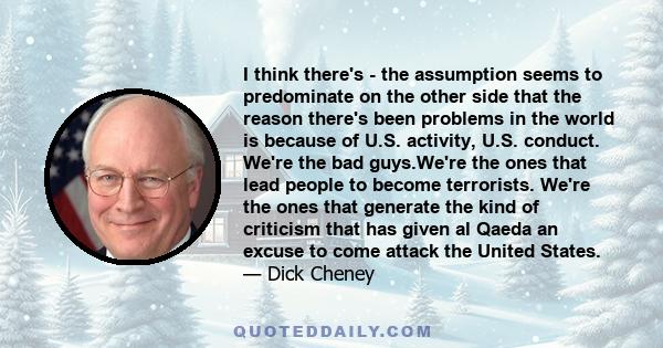 I think there's - the assumption seems to predominate on the other side that the reason there's been problems in the world is because of U.S. activity, U.S. conduct. We're the bad guys.We're the ones that lead people to 