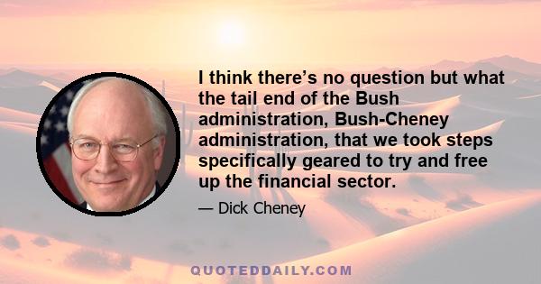 I think there’s no question but what the tail end of the Bush administration, Bush-Cheney administration, that we took steps specifically geared to try and free up the financial sector.