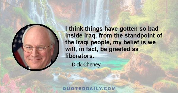 I think things have gotten so bad inside Iraq, from the standpoint of the Iraqi people, my belief is we will, in fact, be greeted as liberators.