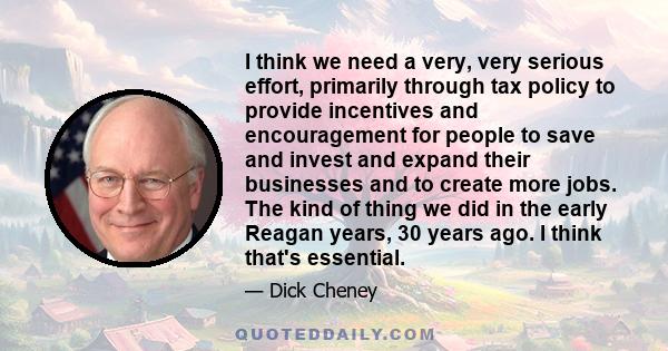 I think we need a very, very serious effort, primarily through tax policy to provide incentives and encouragement for people to save and invest and expand their businesses and to create more jobs. The kind of thing we