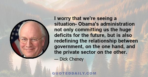 I worry that we're seeing a situation- Obama's administration not only committing us the huge deficits for the future, but is also redefining the relationship between government, on the one hand, and the private sector