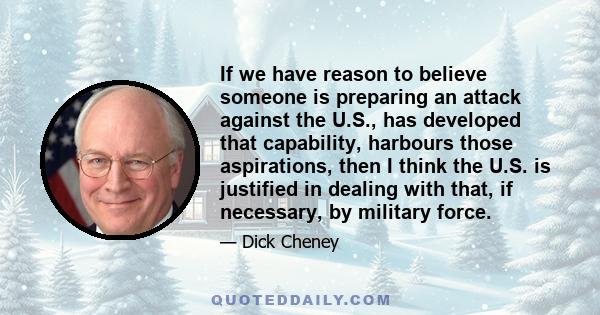 If we have reason to believe someone is preparing an attack against the U.S., has developed that capability, harbours those aspirations, then I think the U.S. is justified in dealing with that, if necessary, by military 