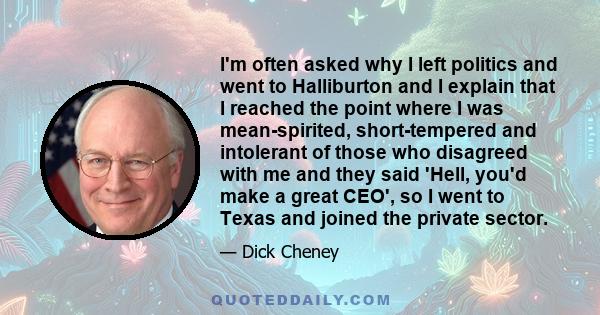 I'm often asked why I left politics and went to Halliburton and I explain that I reached the point where I was mean-spirited, short-tempered and intolerant of those who disagreed with me and they said 'Hell, you'd make