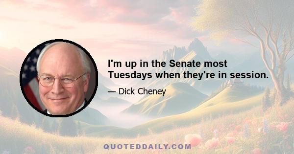 I'm up in the Senate most Tuesdays when they're in session.