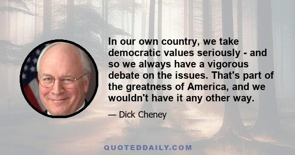 In our own country, we take democratic values seriously - and so we always have a vigorous debate on the issues. That's part of the greatness of America, and we wouldn't have it any other way.