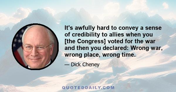 It's awfully hard to convey a sense of credibility to allies when you [the Congress] voted for the war and then you declared: Wrong war, wrong place, wrong time.