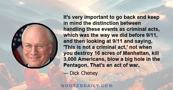 It's very important to go back and keep in mind the distinction between handling these events as criminal acts, which was the way we did before 9/11, and then looking at 9/11 and saying, 'This is not a criminal act,'