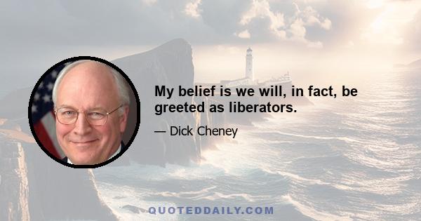 My belief is we will, in fact, be greeted as liberators.