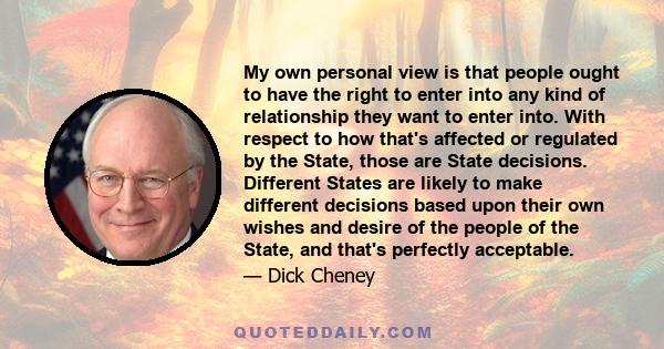 My own personal view is that people ought to have the right to enter into any kind of relationship they want to enter into. With respect to how that's affected or regulated by the State, those are State decisions.