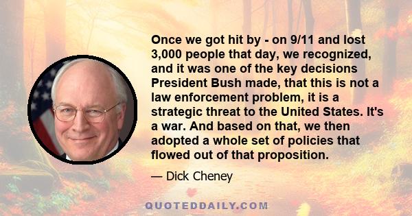 Once we got hit by - on 9/11 and lost 3,000 people that day, we recognized, and it was one of the key decisions President Bush made, that this is not a law enforcement problem, it is a strategic threat to the United