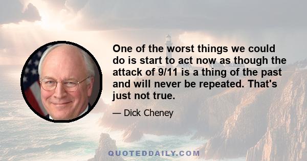 One of the worst things we could do is start to act now as though the attack of 9/11 is a thing of the past and will never be repeated. That's just not true.