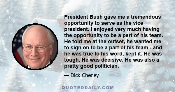 President Bush gave me a tremendous opportunity to serve as the vice president. I enjoyed very much having the opportunity to be a part of his team. He told me at the outset, he wanted me to sign on to be a part of his