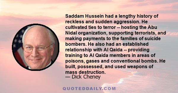 Saddam Hussein had a lengthy history of reckless and sudden aggression. He cultivated ties to terror -- hosting the Abu Nidal organization, supporting terrorists, and making payments to the families of suicide bombers.