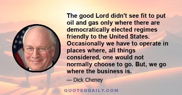 The good Lord didn't see fit to put oil and gas only where there are democratically elected regimes friendly to the United States. Occasionally we have to operate in places where, all things considered, one would not