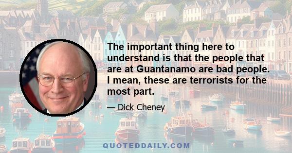 The important thing here to understand is that the people that are at Guantanamo are bad people. I mean, these are terrorists for the most part. These are people that were captured in the battlefield of Afghanistan or