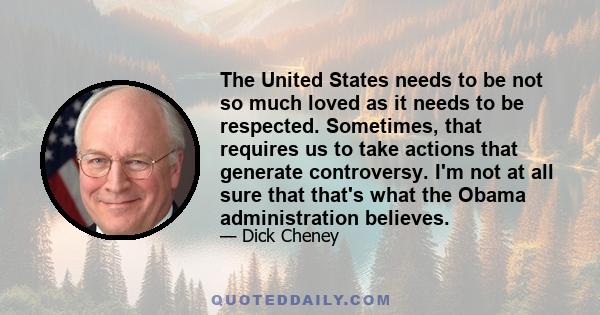 The United States needs to be not so much loved as it needs to be respected. Sometimes, that requires us to take actions that generate controversy. I'm not at all sure that that's what the Obama administration believes.