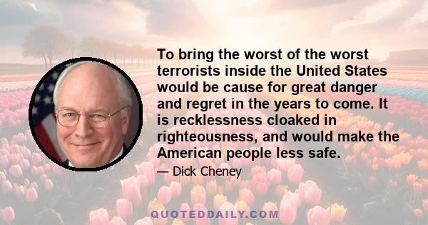 To bring the worst of the worst terrorists inside the United States would be cause for great danger and regret in the years to come. It is recklessness cloaked in righteousness, and would make the American people less