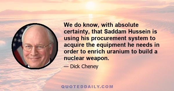 We do know, with absolute certainty, that Saddam Hussein is using his procurement system to acquire the equipment he needs in order to enrich uranium to build a nuclear weapon.