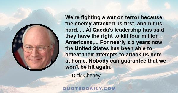 We're fighting a war on terror because the enemy attacked us first, and hit us hard. ... Al Qaeda's leadership has said they have the right to kill four million Americans,... For nearly six years now, the United States