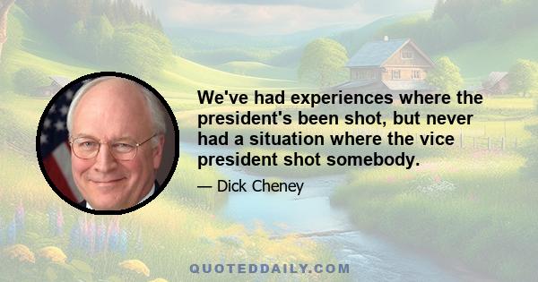 We've had experiences where the president's been shot, but never had a situation where the vice president shot somebody.