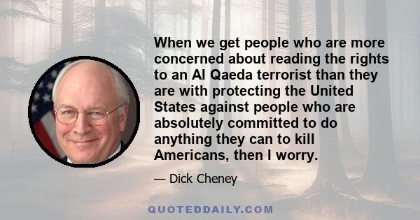 When we get people who are more concerned about reading the rights to an Al Qaeda terrorist than they are with protecting the United States against people who are absolutely committed to do anything they can to kill