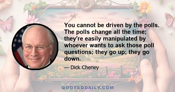 You cannot be driven by the polls. The polls change all the time; they're easily manipulated by whoever wants to ask those poll questions; they go up; they go down.