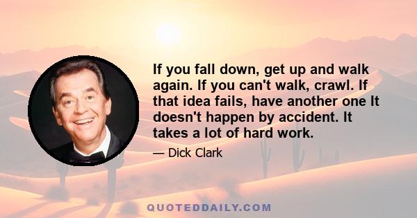 If you fall down, get up and walk again. If you can't walk, crawl. If that idea fails, have another one It doesn't happen by accident. It takes a lot of hard work.