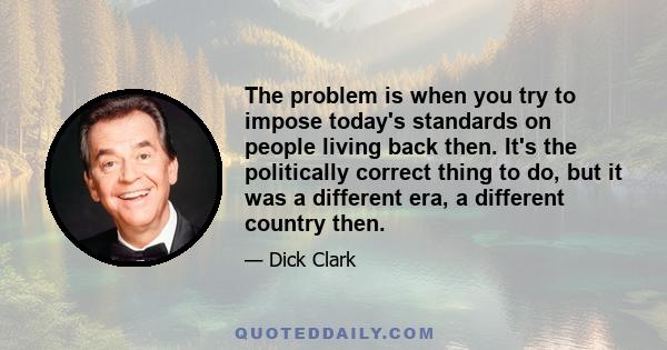 The problem is when you try to impose today's standards on people living back then. It's the politically correct thing to do, but it was a different era, a different country then.