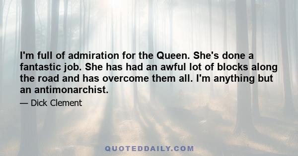 I'm full of admiration for the Queen. She's done a fantastic job. She has had an awful lot of blocks along the road and has overcome them all. I'm anything but an antimonarchist.