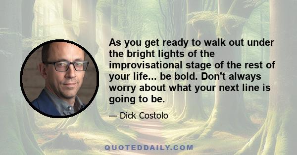 As you get ready to walk out under the bright lights of the improvisational stage of the rest of your life... be bold. Don't always worry about what your next line is going to be.