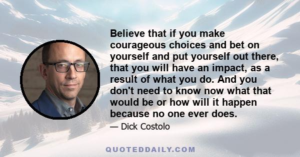 Believe that if you make courageous choices and bet on yourself and put yourself out there, that you will have an impact, as a result of what you do. And you don't need to know now what that would be or how will it