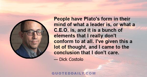 People have Plato's form in their mind of what a leader is, or what a C.E.O. is, and it is a bunch of elements that I really don't conform to at all. I've given this a lot of thought, and I came to the conclusion that I 