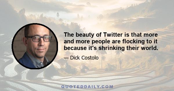 The beauty of Twitter is that more and more people are flocking to it because it's shrinking their world.